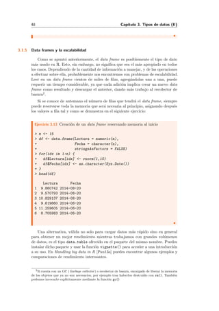 48 Cap´ıtulo 3. Tipos de datos (II)
3.1.5 Data frames y la escalabilidad
Como se apunt´o anteriormente, el data frame es posiblemente el tipo de dato
m´as usado en R. Esto, sin embargo, no signiﬁca que sea el m´as apropiado en todos
los casos. Dependiendo de la cantidad de informaci´on a manejar, y de las operaciones
a efectuar sobre ella, probablemente nos encontremos con problemas de escalabilidad.
Leer en un data frame cientos de miles de ﬁlas, agreg´andolas una a una, puede
requerir un tiempo considerable, ya que cada adici´on implica crear un nuevo data
frame como resultado y descargar el anterior, dando m´as trabajo al recolector de
basura2.
Si se conoce de antemano el n´umero de ﬁlas que tendr´a el data frame, siempre
puede reservarse toda la memoria que ser´a necearia al principio, asignando despu´es
los valores a ﬁla tal y como se demuestra en el siguiente ejercicio:
Ejercicio 3.13 Creaci´on de un data frame reservando memoria al inicio
> n <- 15
> df <- data.frame(Lectura = numeric(n),
+ Fecha = character(n),
+ stringsAsFactors = FALSE)
> for(idx in 1:n) {
+ df$Lectura[idx] <- rnorm(1,10)
+ df$Fecha[idx] <- as.character(Sys.Date())
+ }
> head(df)
Lectura Fecha
1 9.860742 2014-08-20
2 9.570793 2014-08-20
3 10.829137 2014-08-20
4 9.619860 2014-08-20
5 11.259605 2014-08-20
6 8.705983 2014-08-20
Una alternativa, v´alida no solo para cargar datos m´as r´apido sino en general
para obtener un mejor rendimiento mientras trabajamos con grandes vol´umenes
de datos, es el tipo data.table ofrecido en el paquete del mismo nombre. Puedes
instalar dicho paquete y usar la funci´on vignette() para acceder a una introducci´on
a su uso. En Handling big data in R [Pau13a] puedes encontrar algunos ejemplos y
comparaciones de rendimiento interesantes.
2R cuenta con un GC (Garbage collector) o recolector de basura, encargado de liberar la memoria
de los objetos que ya no son necesarios, por ejemplo tras haberlos destruido con rm(). Tambi´en
podemos invocarlo expl´ıcitamente mediante la funci´on gc()
 