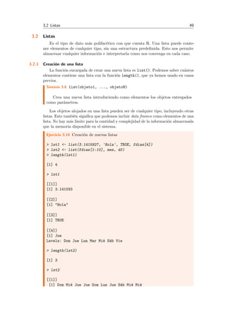 3.2 Listas 49
3.2 Listas
Es el tipo de dato m´as polifac´etico con que cuenta R. Una lista puede conte-
ner elementos de cualquier tipo, sin una estructura predeﬁnida. Esto nos permite
almacenar cualquier informaci´on e interpretarla como nos convenga en cada caso.
3.2.1 Creaci´on de una lista
La funci´on encargada de crear una nueva lista es list(). Podemos saber cu´antos
elementos contiene una lista con la funci´on length(), que ya hemos usado en casos
previos.
Sint´axis 3.6 list(objeto1, ..., objetoN)
Crea una nueva lista introduciendo como elementos los objetos entregados
como par´ametros.
Los objetos alojados en una lista pueden ser de cualquier tipo, incluyendo otras
listas. Esto tambi´en signiﬁca que podemos incluir data frames como elementos de una
lista. No hay m´as l´ımite para la cantidad y complejidad de la informaci´on almacenada
que la memoria disponible en el sistema.
Ejercicio 3.14 Creaci´on de nuevas listas
> lst1 <- list(3.1415927, 'Hola', TRUE, fdias[4])
> lst2 <- list(fdias[1:10], mes, df)
> length(lst1)
[1] 4
> lst1
[[1]]
[1] 3.141593
[[2]]
[1] "Hola"
[[3]]
[1] TRUE
[[4]]
[1] Jue
Levels: Dom Jue Lun Mar Mi´e S´ab Vie
> length(lst2)
[1] 3
> lst2
[[1]]
[1] Dom Mi´e Jue Jue Dom Lun Jue S´ab Mi´e Mi´e
 