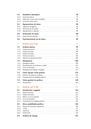 6.2 Estad´ıstica descriptiva 78
6.2.1 Funciones b´asicas . . . . . . . . . . . . . . . . . . . . . . . . . . . . . . . . . . . . . . . . . . . . . 78
6.2.2 Aplicaci´on a estructuras complejas . . . . . . . . . . . . . . . . . . . . . . . . . . . . . . . . . . 80
6.2.3 La funci´on describe() . . . . . . . . . . . . . . . . . . . . . . . . . . . . . . . . . . . . . . . . . 82
6.3 Agrupamiento de datos 84
6.3.1 Tablas de contigencia . . . . . . . . . . . . . . . . . . . . . . . . . . . . . . . . . . . . . . . . . . . 84
6.3.2 Discretizaci´on de valores . . . . . . . . . . . . . . . . . . . . . . . . . . . . . . . . . . . . . . . . . 85
6.3.3 Agrupamiento y selecci´on . . . . . . . . . . . . . . . . . . . . . . . . . . . . . . . . . . . . . . . . 86
6.4 Ordenaci´on de datos 89
6.4.1 Generaci´on de rankings . . . . . . . . . . . . . . . . . . . . . . . . . . . . . . . . . . . . . . . . . . 91
6.5 Particionamiento de los datos 92
7 Gr´aﬁcos con R (I) . . . . . . . . . . . . . . . . . . . . . . . . . . . . . . . . . . . . . . . . 95
7.1 Gr´aﬁcos b´asicos 95
7.1.1 Gr´aﬁcas de puntos . . . . . . . . . . . . . . . . . . . . . . . . . . . . . . . . . . . . . . . . . . . . . 96
7.1.2 Gr´aﬁcas de cajas . . . . . . . . . . . . . . . . . . . . . . . . . . . . . . . . . . . . . . . . . . . . . 100
7.1.3 Gr´aﬁcas de l´ıneas . . . . . . . . . . . . . . . . . . . . . . . . . . . . . . . . . . . . . . . . . . . . . 101
7.1.4 Gr´aﬁcas de barras . . . . . . . . . . . . . . . . . . . . . . . . . . . . . . . . . . . . . . . . . . . . 104
7.1.5 Gr´aﬁcas de sectores (circular) . . . . . . . . . . . . . . . . . . . . . . . . . . . . . . . . . . . . 106
7.2 Histogramas 108
7.2.1 Histograma b´asico . . . . . . . . . . . . . . . . . . . . . . . . . . . . . . . . . . . . . . . . . . . . 108
7.2.2 Personalizaci´on de divisiones y colores . . . . . . . . . . . . . . . . . . . . . . . . . . . . . . 110
7.2.3 Curva de densidad . . . . . . . . . . . . . . . . . . . . . . . . . . . . . . . . . . . . . . . . . . . . 111
7.2.4 Histogramas de objetos complejos . . . . . . . . . . . . . . . . . . . . . . . . . . . . . . . . . 112
7.3 C´omo agrupar varios gr´aﬁcos 113
7.3.1 Gr´aﬁcas cruzadas por atributos . . . . . . . . . . . . . . . . . . . . . . . . . . . . . . . . . . . 113
7.3.2 Composiciones de m´ultiples gr´aﬁcas . . . . . . . . . . . . . . . . . . . . . . . . . . . . . . . . 115
7.4 C´omo guardar los graﬁcos 118
7.4.1 Animaciones . . . . . . . . . . . . . . . . . . . . . . . . . . . . . . . . . . . . . . . . . . . . . . . . 120
8 Gr´aﬁcos con R (II) . . . . . . . . . . . . . . . . . . . . . . . . . . . . . . . . . . . . . . 123
8.1 Introducci´on a ggplot2 123
8.1.1 Nubes de puntos . . . . . . . . . . . . . . . . . . . . . . . . . . . . . . . . . . . . . . . . . . . . . 123
8.1.2 Gr´aﬁcas de l´ıneas . . . . . . . . . . . . . . . . . . . . . . . . . . . . . . . . . . . . . . . . . . . . . 123
8.1.3 A˜nadir curva de regresi´on . . . . . . . . . . . . . . . . . . . . . . . . . . . . . . . . . . . . . . . 123
8.1.4 Curva de densidad . . . . . . . . . . . . . . . . . . . . . . . . . . . . . . . . . . . . . . . . . . . . 125
8.1.5 Composici´on de m´ultiples gr´aﬁcas . . . . . . . . . . . . . . . . . . . . . . . . . . . . . . . . . 125
8.2 Otras posibilidades gr´aﬁcas 126
8.2.1 Dibujo de funciones y polinomios . . . . . . . . . . . . . . . . . . . . . . . . . . . . . . . . . . 126
8.2.2 circlize . . . . . . . . . . . . . . . . . . . . . . . . . . . . . . . . . . . . . . . . . . . . . . . . . . . . 127
8.2.3 radarchart . . . . . . . . . . . . . . . . . . . . . . . . . . . . . . . . . . . . . . . . . . . . . . . . . . 129
8.2.4 Gr´aﬁcas 3D . . . . . . . . . . . . . . . . . . . . . . . . . . . . . . . . . . . . . . . . . . . . . . . . . 130
8.3 Gr´aﬁcos de tortuga 131
 