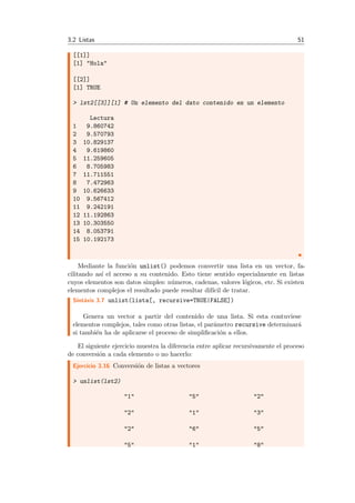 3.2 Listas 51
[[1]]
[1] "Hola"
[[2]]
[1] TRUE
> lst2[[3]][1] # Un elemento del dato contenido en un elemento
Lectura
1 9.860742
2 9.570793
3 10.829137
4 9.619860
5 11.259605
6 8.705983
7 11.711551
8 7.472963
9 10.626633
10 9.567412
11 9.242191
12 11.192863
13 10.303550
14 8.053791
15 10.192173
Mediante la funci´on unlist() podemos convertir una lista en un vector, fa-
cilitando as´ı el acceso a su contenido. Esto tiene sentido especialmente en listas
cuyos elementos son datos simples: n´umeros, cadenas, valores l´ogicos, etc. Si existen
elementos complejos el resultado puede resultar dif´ıcil de tratar.
Sint´axis 3.7 unlist(lista[, recursive=TRUE|FALSE])
Genera un vector a partir del contenido de una lista. Si esta contuviese
elementos complejos, tales como otras listas, el par´ametro recursive determinar´a
si tambi´en ha de aplicarse el proceso de simpliﬁcaci´on a ellos.
El siguiente ejercicio muestra la diferencia entre aplicar recursivamente el proceso
de conversi´on a cada elemento o no hacerlo:
Ejercicio 3.16 Conversi´on de listas a vectores
> unlist(lst2)
"1" "5" "2"
"2" "1" "3"
"2" "6" "5"
"5" "1" "8"
 