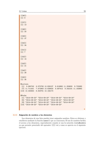 3.2 Listas 55
[[36]]
[1] 6
[[37]]
[1] 13
[[38]]
[1] 20
[[39]]
[1] 27
[[40]]
[1] 34
[[41]]
[1] 7
[[42]]
[1] 14
[[43]]
[1] 21
[[44]]
[1] 28
[[45]]
[1] 35
$Lectura
[1] 9.860742 9.570793 10.829137 9.619860 11.259605 8.705983
[7] 11.711551 7.472963 10.626633 9.567412 9.242191 11.192863
[13] 10.303550 8.053791 10.192173
$Fecha
[1] "2014-08-20" "2014-08-20" "2014-08-20" "2014-08-20"
[5] "2014-08-20" "2014-08-20" "2014-08-20" "2014-08-20"
[9] "2014-08-20" "2014-08-20" "2014-08-20" "2014-08-20"
[13] "2014-08-20" "2014-08-20" "2014-08-20"
3.2.3 Asignaci´on de nombres a los elementos
Los elementos de una lista pueden tener asignados nombres. Estos se obtienen y
establecen mediante la funci´on names() que ya conocemos. El uso de nombres facilita
el acceso a los elementos, especialmente cuando se usa la notaci´on lista$nombre
ya que permite prescindir del operador [[]] tal y como se aprecia en el siguiente
ejercicio.
 
