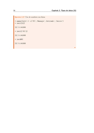 56 Cap´ıtulo 3. Tipos de datos (II)
Ejercicio 3.17 Uso de nombres con listas
> names(lst1) <- c('PI','Mensaje','Activado','Inicio')
> lst1[[1]]
[1] 3.141593
> lst1[['PI']]
[1] 3.141593
> lst1$PI
[1] 3.141593
 