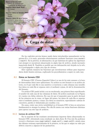 Datos en formato CSV
Lectura de archivos CSV
Exportaci´on de datos a CSV
Importar datos desde Excel
XLConnect
xlsx
Importar datos en formato ARFF
foreign
RWeka
Importar datos de otras fuentes
Compartir datos mediante el portapapeles
Obtener datos a partir de una URL
Datasets integrados
4. Carga de datos
En los cap´ıtulos previos hemos usado datos introducidos manualmente en los
guiones R o, a lo sumo, generados aleatoriamente mediante funciones como rnorm()
y runif(). En la pr´actica, la informaci´on a la que habremos de aplicar los algoritmos
casi siempre se encontrar´a almacenada en alg´un tipo de archivo, siendo necesario
importarla desde R. Tambi´en es posible que esa informaci´on est´e alojada en la web,
en el portapapeles o alg´un otro tipo de recurso.
Este cap´ıtulo enumera las funciones que necesitaremos utilizar para importar
datos desde fuentes externas, explicando los procedimientos a seguir en cada caso.
4.1 Datos en formato CSV
El formato CSV (Comma Separated Values) es uno de los m´as comunes a la hora
de intercambiar datos entre aplicaciones. Un archivo en este formato es un archivo de
texto, en el que cada ﬁla es una muestra u ocurrencia y cada columna una variable.
Los datos en cada ﬁla se separan entre s´ı mediante comas, de ah´ı la denominaci´on
del formato.
Un archivo CSV puede incluir o no un encabezado, una primera l´ınea especiﬁcando
el nombre de cada una de las columnas de datos. El archivo mostrado en la Figura
4.1 cuenta con dicha cabecera. En caso de que el separador para la parte decimal
de los n´umeros sea la coma, en lugar del punto, los datos de cada ﬁla se separan
entre s´ı mediante puntos y comas. Los datos no num´ericos, especialmente cadenas de
caracteres, pueden ir delimitados por comillas o no.
En suma, existe una cierta variabilidad en el formato CSV si bien su estructura
fundamental es siempre la misma. Por ello R cuenta con varias funciones distintas
para operar con este tipo de archivos.
4.1.1 Lectura de archivos CSV
En la mayor´ıa de las ocasiones necesitaremos importar datos almacenados en
formato CSV, obteniendo como resultado un data frame R. Con este ﬁn podemos
recurrir a funciones como read.table(), read.csv() y read.csv2(), siendo estas
dos ´ultimas versiones especializadas de la primera, en las que se asigna un valor por
defecto concreto a algunos de los par´ametros.
 