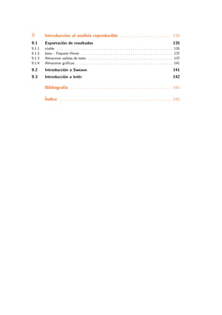 9 Introducci´on al an´alisis reproducible . . . . . . . . . . . . . . . . . . . . . . . 135
9.1 Exportaci´on de resultados 135
9.1.1 xtable . . . . . . . . . . . . . . . . . . . . . . . . . . . . . . . . . . . . . . . . . . . . . . . . . . . . 135
9.1.2 latex - Paquete Hmisc . . . . . . . . . . . . . . . . . . . . . . . . . . . . . . . . . . . . . . . . . 137
9.1.3 Almacenar salidas de tests . . . . . . . . . . . . . . . . . . . . . . . . . . . . . . . . . . . . . . 137
9.1.4 Almacenar gr´aﬁcas . . . . . . . . . . . . . . . . . . . . . . . . . . . . . . . . . . . . . . . . . . . . 141
9.2 Introducci´on a Sweave 141
9.3 Introducci´on a knitr 142
Bibliograf´ıa . . . . . . . . . . . . . . . . . . . . . . . . . . . . . . . . . . . . . . . . . . . . . 143
´Indice . . . . . . . . . . . . . . . . . . . . . . . . . . . . . . . . . . . . . . . . . . . . . . . . . . 145
 