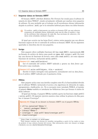 4.3 Importar datos en formato ARFF 65
4.3 Importar datos en formato ARFF
El formato ARFF (Attribute-Relation File Format) fue creado para el software de
miner´ıa de datos WEKA1, siendo actualmente utilizado por muchos otros paquetes
de software. Es muy probable que al trabajar con R necesitemos obtener informaci´on
alojada en archivos .arff, que es la extensi´on habitual para datos con dicho formato.
i Un archivo .arff es b´asicamente un archivo en formato CSV con una cabecera
compuesta de m´ultiples l´ıneas, deﬁniendo cada una de ellas el nombre y tipo
de los atributos (las columnas) de cada ﬁla. Las secciones de cabecera y de
datos est´an se˜naladas mediante etiquetas.
Al igual que ocurr´ıa con las hojas Excel, existen varios paquetes que nos ofrecen
funciones capaces de leer el contenido de archivos en formato ARFF. En los siguientes
apartados se describen dos de esos paquetes.
4.3.1 foreign
Este paquete ofrece m´ultiples funciones del tipo read.XXX(), representando XXX
un formato de archivo de datos como puede ser spss, dbf, octave y arff. En total
hay una decena de funciones de lectura, entre ellas read.arff(), asi como algunas
funciones de escritura, incluyendo write.arff().
Sint´axis 4.11 read.arff(archivo)
Lee el contenido del archivo ARFF indicado y genera un data frame que
devuelve como resultado.
Sint´axis 4.12 write.arff(objeto, file = archivo)
Escribe el objeto entregado como par´ametro, normalmente ser´a un data frame,
en el archivo ARFF indicado por el par´ametro file.
4.3.2 RWeka
Este paquete act´ua como una interfaz completa entre R y la funcionalidad ofrecida
por el software WEKA, incluyendo el acceso a los algoritmos de obtenci´on de reglas,
agrupamiento, clasiﬁcaci´on, etc. No es necesario tener instalado WEKA, al instalar
el paquete RWeka tambi´en se instalar´an las bibliotecas Java que forman el n´ucleo de
dicho software.
Al igual que foreign, el paquete RWeka tambi´en aporta las funciones read.arff()
y write.arff(). El siguiente ejercicio muestra c´omo utilizar la primera de ellas para
leer el dataset Covertype2.
Ejercicio 4.5 Carga de un dataset en formato ARFF con el paquete RWeka
> if(!is.installed('RWeka'))
+ install.packages('RWeka')
> library('RWeka')
> covertype <- read.arff('data/covertype.arff')
> class(covertype)
1http://www.cs.waikato.ac.nz/ml/weka/
2Este dataset contiene una docena de variables cartogr´aﬁcas a partir de las cuales se trata
de predecir el tipo cubierta forestal del terreno. M´as informaci´on sobre este dataset en https:
//archive.ics.uci.edu/ml/datasets/Covertype.
 