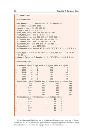 66 Cap´ıtulo 4. Carga de datos
[1] "data.frame"
> str(covertype)
'data.frame': 581012 obs. of 13 variables:
$ elevation : num 2596 2590 ...
$ aspect : num 51 56 139 155 45 ...
$ slope : num 3 2 9 18 2 ...
$ horz_dist_hydro: num 258 212 268 242 153 ...
$ vert_dist_hydro: num 0 -6 65 118 -1 ...
$ horiz_dist_road: num 510 390 3180 3090 391 ...
$ hillshade_9am : num 221 220 234 238 220 ...
$ hillshade_noon : num 232 235 238 238 234 ...
$ hillshade_3pm : num 148 151 135 122 150 ...
$ horiz_dist_fire: num 6279 6225 ...
$ wilderness_area: Factor w/ 4 levels "1","2","3","4": 1 1 1 1 1
...
$ soil_type : Factor w/ 40 levels "1","2","3","4",..: 29 29 12
30 29 ...
$ class : Factor w/ 7 levels "1","2","3","4",..: 5 5 2 2 5 ...
> head(covertype)
elevation aspect slope horz_dist_hydro vert_dist_hydro
1 2596 51 3 258 0
2 2590 56 2 212 -6
3 2804 139 9 268 65
4 2785 155 18 242 118
5 2595 45 2 153 -1
6 2579 132 6 300 -15
horiz_dist_road hillshade_9am hillshade_noon hillshade_3pm
1 510 221 232 148
2 390 220 235 151
3 3180 234 238 135
4 3090 238 238 122
5 391 220 234 150
6 67 230 237 140
horiz_dist_fire wilderness_area soil_type class
1 6279 1 29 5
2 6225 1 29 5
3 6121 1 12 2
4 6211 1 30 2
5 6172 1 29 5
6 6031 1 29 2
En la informaci´on facilitada por la funci´on str() puede apreciarse que el dataset
cuenta con 581 012 observaciones, por lo que su carga puede precisar un cierto tiempo
dependiendo de la potencia del equipo donde se est´e trabajando.
 
