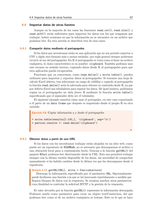 4.4 Importar datos de otras fuentes 67
4.4 Importar datos de otras fuentes
Aunque en la mayor´ıa de los casos las funciones read.csv(), read.xlsx() y
read.arff() ser´an suﬁcientes para importar los datos con los que tengamos que
trabajar, habr´a ocasiones en que la informaci´on no se encuentre en un archivo que
podamos leer. En esta secci´on se describen tres de esos casos.
4.4.1 Compartir datos mediante el portapapeles
Si los datos que necesitamos est´an en una aplicaci´on que no nos permite exportar a
CSV o alg´un otro formato m´as o menos est´andar, por regla general siempre podremos
recurrir al uso del portapapeles. En R el portapapeles se trata como si fuese un archivo
cualquiera, lo ´unico caracter´ıstico es su nombre: clipboard. Tambi´en podemos usar
este recurso en sentido inverso, copiando datos desde R al portapapeles para que
otra aplicaci´on pueda recuperarlos.
Funciones que ya conocemos, como read.delim() y write.table(), pueden
utilizarse para importar y exportar datos al portapapeles. Si tenemos una hoja de
c´alculo Excel abierta, tras seleccionar un rango de celdillas y copiarlo al portapapeles
la funci´on read.delim() ser´ıa la adecuada para obtener su contenido desde R, ya que
por defecto Excel usa tabuladores para separar los datos. De igual manera, podr´ıamos
copiar en el portapapeles un data frame R mediante la funci´on write.table(),
especiﬁcando que el separador debe ser el tabulador.
El siguiente ejemplo muestra c´omo usar el portapales, en este caso exportando
a ´el parte de un data frame que despu´es es importado desde el propio R en otra
variable:
Ejercicio 4.6 Copiar informaci´on a y desde el portapapeles
> write.table(results[1:100,], 'clipboard', sep='t')
> partial.results <- read.delim('clipboard')
4.4.2 Obtener datos a partir de una URL
Si los datos con los necesitamos trabajar est´an alojados en un sitio web, como
puede ser un repositorio de GitHub, no es necesario que descarguemos el archivo a
una ubicaci´on local para a continuaci´on leerlo. Gracias a la funci´on getURL() del
paquete RCurl podemos leer directamente desde la URL. Esto nos permitir´a trabajar
siempre con la ´ultima versi´on disponible de los datos, sin necesidad de comprobar
manualmente si ha habido cambios desde la ´ultima vez que los descargamos desde el
repositorio.
Sint´axis 4.13 getURL(URL[, write = funcionLectura)
Descarga la informaci´on especiﬁcada por el par´ametro URL. Opcionalmente
puede facilitarse una funci´on a la que se ir´a invocando repetidamente a medida que
lleguen bloques de datos con la respuesta. Se aceptan muchos otros par´ametros
cuya ﬁnalidad es controlar la solicitud HTTP y la gesti´on de la respuesta.
El valor devuelto por la funci´on getURL() representa la informaci´on descargada.
Podemos usarlo como par´ametro para crear un objeto textConnection, del que
podemos leer como si de un archivo cualquiera se tratase. Esto es lo que se hace
 