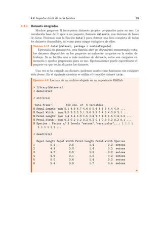4.4 Importar datos de otras fuentes 69
4.4.3 Datasets integrados
Muchos paquetes R incorporan datasets propios preparados para su uso. La
instalaci´on base de R aporta un paquete, llamado datasets, con docenas de bases
de datos. Podemos usar la funci´on data() para obtener una lista completa de todos
los datasets disponibles, as´ı como para cargar cualquiera de ellos.
Sint´axis 4.14 data([dataset, package = nombrePaquete)
Ejecutada sin par´ametros, esta funci´on abre un documento enumerando todos
los datasets disponibles en los paquetes actualmente cargados en la sesi´on de
trabajo. Si se facilita uno o m´as nombres de datasets, estos son cargados en
memoria y quedan preparados para su uso. Opcionalmente puede especiﬁcarse el
paquete en que est´an alojados los datasets.
Una vez se ha cargado un dataset, podemos usarlo como har´ıamos con cualquier
data frame. En el siguiente ejercicio se utiliza el conocido dataset iris:
Ejercicio 4.8 Lectura de un archivo alojado en un repositorio GitHub
> library(datasets)
> data(iris)
> str(iris)
'data.frame': 150 obs. of 5 variables:
$ Sepal.Length: num 5.1 4.9 4.7 4.6 5 5.4 4.6 5 4.4 4.9 ...
$ Sepal.Width : num 3.5 3 3.2 3.1 3.6 3.9 3.4 3.4 2.9 3.1 ...
$ Petal.Length: num 1.4 1.4 1.3 1.5 1.4 1.7 1.4 1.5 1.4 1.5 ...
$ Petal.Width : num 0.2 0.2 0.2 0.2 0.2 0.4 0.3 0.2 0.2 0.1 ...
$ Species : Factor w/ 3 levels "setosa","versicolor",..: 1 1 1 1
1 1 1 1 1 1 ...
> head(iris)
Sepal.Length Sepal.Width Petal.Length Petal.Width Species
1 5.1 3.5 1.4 0.2 setosa
2 4.9 3.0 1.4 0.2 setosa
3 4.7 3.2 1.3 0.2 setosa
4 4.6 3.1 1.5 0.2 setosa
5 5.0 3.6 1.4 0.2 setosa
6 5.4 3.9 1.7 0.4 setosa
 