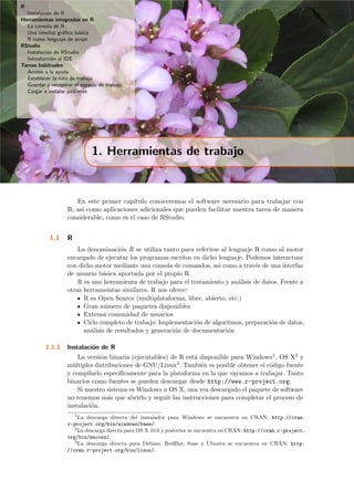 R
Instalaci´on de R
Herramientas integradas en R
La consola de R
Una interfaz gr´aﬁca b´asica
R como lenguaje de script
RStudio
Instalaci´on de RStudio
Introducci´on al IDE
Tareas habituales
Acceso a la ayuda
Establecer la ruta de trabajo
Guardar y recuperar el espacio de trabajo
Cargar e instalar paquetes
1. Herramientas de trabajo
En este primer cap´ıtulo conoceremos el software necesario para trabajar con
R, asi como aplicaciones adicionales que pueden facilitar nuestra tarea de manera
considerable, como es el caso de RStudio.
1.1 R
La denominaci´on R se utiliza tanto para referirse al lenguaje R como al motor
encargado de ejecutar los programas escritos en dicho lenguaje. Podemos interactuar
con dicho motor mediante una consola de comandos, asi como a trav´es de una interfaz
de usuario b´asica aportada por el propio R.
R es una herramienta de trabajo para el tratamiento y an´alisis de datos. Frente a
otras herrameintas similares, R nos ofrece:
R es Open Source (multiplataforma, libre, abierto, etc.)
Gran n´umero de paquetes disponibles
Extensa comunidad de usuarios
Ciclo completo de trabajo: Implementaci´on de algoritmos, preparaci´on de datos,
an´alisis de resultados y generaci´on de documentaci´on
1.1.1 Instalaci´on de R
La versi´on binaria (ejecutables) de R est´a disponible para Windows1, OS X2 y
m´ultiples distribuciones de GNU/Linux3. Tambi´en es posible obtener el c´odigo fuente
y compilarlo espec´ıﬁcamente para la plataforma en la que vayamos a trabajar. Tanto
binarios como fuentes se pueden descargar desde http://www.r-project.org.
Si nuestro sistema es Windows u OS X, una vez descargado el paquete de software
no tenemos m´as que abrirlo y seguir las instrucciones para completar el proceso de
instalaci´on.
1La descarga directa del instalador para Windows se encuentra en CRAN: http://cran.
r-project.org/bin/windows/base/.
2La descarga directa para OS X 10.6 y posterior se encuentra en CRAN: http://cran.r-project.
org/bin/macosx/.
3La descarga directa para Debian, RedHat, Suse y Ubuntu se encuentra en CRAN: http:
//cran.r-project.org/bin/linux/.
 
