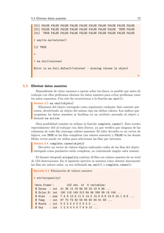 5.3 Eliminar datos ausentes 73
[21] FALSE FALSE FALSE FALSE FALSE FALSE FALSE FALSE FALSE FALSE
[31] FALSE FALSE FALSE FALSE FALSE FALSE FALSE FALSE TRUE FALSE
[41] TRUE FALSE FALSE FALSE FALSE FALSE FALSE FALSE FALSE FALSE
> any(is.na(valores))
[1] TRUE
>
> na.fail(valores)
Error in na.fail.default(valores) : missing values in object
5.3 Eliminar datos ausentes
Dependiendo de c´omo vayamos a operar sobre los datos, es posible que antes de
trabajar con ellos preﬁramos eliminar los datos ausentes para evitar problemas como
los antes expuestos. Con este ﬁn recurriremos a la funci´on na.omit():
Sint´axis 5.3 na.omit(objeto)
Eliminar´a del objeto entregado como argumento cualquier dato ausente que
exista, devolviendo un objeto del mismo tipo sin dichos valores. Los indices que
ocupaban los datos ausentes se facilitan en un atributo asociado al objeto y
llamado na.action.
Otra posibilidad consiste en utilizar la funci´on complete.cases(). Esta resulta
especialmente ´util al trabajar con data frames, ya que veriﬁca que ninguna de las
columnas de cada ﬁla contenga valores ausentes. El valor devuelto es un vector de
l´ogicos, con TRUE en las ﬁlas completas (sin valores ausentes) y FALSE en las dem´as.
Dicho vector puede ser utiliza para seleccionar las ﬁlas que interesen.
Sint´axis 5.4 complete.cases(objeto)
Devuelve un vector de valores l´ogicos indicando cu´ales de las ﬁlas del objeto
entregado como par´ametro est´an completas, no conteniendo ning´un valor ausente.
El dataset integrado airquality contiene 42 ﬁlas con valores ausentes de un total
de 153 observaciones. En el siguiente ejercicio se muestra c´omo obtener ´unicamente
las ﬁlas sin valores nulos, ya sea utilizando na.omit() o complete.cases():
Ejercicio 5.3 Eliminaci´on de valores ausentes
> str(airquality)
'data.frame': 153 obs. of 6 variables:
$ Ozone : int 41 36 12 18 NA 28 23 19 8 NA ...
$ Solar.R: int 190 118 149 313 NA NA 299 99 19 194 ...
$ Wind : num 7.4 8 12.6 11.5 14.3 14.9 8.6 13.8 20.1 8.6 ...
$ Temp : int 67 72 74 62 56 66 65 59 61 69 ...
$ Month : int 5 5 5 5 5 5 5 5 5 5 ...
$ Day : int 1 2 3 4 5 6 7 8 9 10 ...
 
