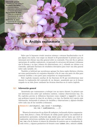 Informaci´on general
Exploraci´on del contenido
Estad´ıstica descriptiva
Funciones b´asicas
Aplicaci´on a estructuras complejas
La funci´on describe()
Agrupamiento de datos
Tablas de contigencia
Discretizaci´on de valores
Agrupamiento y selecci´on
Ordenaci´on de datos
Generaci´on de rankings
Particionamiento de los datos
6. An´alisis exploratorio
Salvo que lo hayamos creado nosotros mismos o estemos familiarizados con ´el
por alguna otra raz´on, tras cargar un dataset en R generalmente lo primero que nos
interesar´a ser´a obtener una idea general sobre su contenido. Con este ﬁn se aplican
operaciones de an´alisis exploratorio, recuperando la estructura del dataset (columnas
que lo forman y su tipo, n´umero de observaciones, etc.), echando un vistazo a su
contenido, aplicando funciones de estad´ıstica descriptiva para tener una idea general
sobre cada variable, etc.
Tambi´en es habitual que necesitemos agrupar los datos seg´un distintos criterios,
asi como particionarlos en conjuntos disjuntos a ﬁn de usar una parte de ellos para
construir modelos y otra parte para comprobar su comportamiento.
Este cap´ıtulo enumera muchas de las funciones de R que necesitaremos usar
durante la exploraci´on del contenido de un dataset, asumiendo que ya lo hemos
cargado en un data frame mediante las t´ecnicas descritas en el cuarto cap´ıtulo.
6.1 Informaci´on general
Asumiendo que comenzamos a trabajar con un nuevo dataset, lo primero que
nos interesar´a sera saber qu´e atributos contiene, cu´antas observaciones hay, etc.
En cap´ıtulos previos se deﬁnieron funciones como class() y typeof(), con las
que podemos conocer la clase de un objeto y su tipo. La funci´on str() aporta m´as
informaci´on, incluyendo el n´umero de variables y observaciones y algunos detalles
sobre cada una de las variables (columnas).
Sint´axis 6.1 str(objeto[, max.level = nivelExpl,
vec.len = numElementos, ...])
Muestra la estructura de un objeto R cualquiera, incluyendo objetos compuestos
como data frames y listas. El formato de salida puede ajustar con multitud de
par´ametros opcionales, incluyendo max.level para indicar hasta que nivel se
explorar´an estructuras anidadas (por ejemplo listas que contienen otras listas),
vec.len a ﬁn de limitar el n´umero de elementos de muestra que se visualizar´an de
cada vector, y algunos par´ametros de formato como indent.str y strict.width.
 