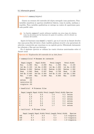 6.1 Informaci´on general 77
Sint´axis 6.4 summary(objeto)
Genera un resumen del contenido del objeto entregado como par´ametro. Para
variables num´ericas se aportan estad´ısticos b´asicos, como la media, mediana y
cuartiles. Para variables qualitativas se entrega un conteo de apariciones para
cada posible valor.
i La funci´on summary() puede utilizarse tambi´en con otros tipos de objetos,
como los devueltos por las funciones de ajuste de modelos, a ﬁn de obtener un
resumen del modelo.
Aparte de funciones como head() y tail(), que en el caso de un dataset devolve-
r´ıan unas pocas ﬁlas del inicio o ﬁnal, tambi´en podemos recurrir a las operaciones de
selecci´on y proyecci´on que conocimos en un cap´ıtulo previo. Obteniendo ´unicamente
las columnas y ﬁlas que nos interesen.
En el siguiente ejercicio se utilizan las cuatro t´ecnicas mencionadas sobre el
dataset iris:
Ejercicio 6.2 Exploraci´on del contenido de un data frame
> summary(iris) # Resumen de contenido
Sepal.Length Sepal.Width Petal.Length Petal.Width
Min. :4.300 Min. :2.000 Min. :1.000 Min. :0.100
1st Qu.:5.100 1st Qu.:2.800 1st Qu.:1.600 1st Qu.:0.300
Median :5.800 Median :3.000 Median :4.350 Median :1.300
Mean :5.843 Mean :3.057 Mean :3.758 Mean :1.199
3rd Qu.:6.400 3rd Qu.:3.300 3rd Qu.:5.100 3rd Qu.:1.800
Max. :7.900 Max. :4.400 Max. :6.900 Max. :2.500
Species
setosa :50
versicolor:50
virginica :50
> head(iris) # Primeras filas
Sepal.Length Sepal.Width Petal.Length Petal.Width Species
1 5.1 3.5 1.4 0.2 setosa
2 4.9 3.0 1.4 0.2 setosa
3 4.7 3.2 1.3 0.2 setosa
4 4.6 3.1 1.5 0.2 setosa
5 5.0 3.6 1.4 0.2 setosa
6 5.4 3.9 1.7 0.4 setosa
> tail(iris) # ´Ultimas filas
Sepal.Length Sepal.Width Petal.Length Petal.Width Species
145 6.7 3.3 5.7 2.5 virginica
146 6.7 3.0 5.2 2.3 virginica
147 6.3 2.5 5.0 1.9 virginica
 