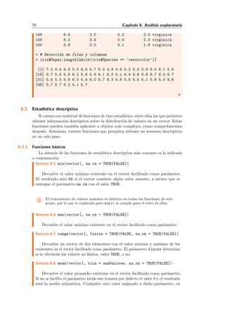 78 Cap´ıtulo 6. An´alisis exploratorio
148 6.5 3.0 5.2 2.0 virginica
149 6.2 3.4 5.4 2.3 virginica
150 5.9 3.0 5.1 1.8 virginica
> # Selecci´on de filas y columnas
> iris$Sepal.Length[which(iris$Species == 'versicolor')]
[1] 7.0 6.4 6.9 5.5 6.5 5.7 6.3 4.9 6.6 5.2 5.0 5.9 6.0 6.1 5.6
[16] 6.7 5.6 5.8 6.2 5.6 5.9 6.1 6.3 6.1 6.4 6.6 6.8 6.7 6.0 5.7
[31] 5.5 5.5 5.8 6.0 5.4 6.0 6.7 6.3 5.6 5.5 5.5 6.1 5.8 5.0 5.6
[46] 5.7 5.7 6.2 5.1 5.7
6.2 Estad´ıstica descriptiva
R cuenta con multitud de funciones de tipo estad´ıstico, entre ellas las que permiten
obtener informaci´on descriptiva sobre la distribuci´on de valores en un vector. Estas
funciones pueden tambi´en aplicarse a objetos m´as complejos, como comprobaremos
despu´es. Asimismo, existen funciones que permiten obtener un resumen descriptivo
en un solo paso.
6.2.1 Funciones b´asicas
La sintaxis de las funciones de estad´ıstica descriptiva m´as comunes es la indicada
a continuaci´on.
Sint´axis 6.5 min(vector[, na.rm = TRUE|FALSE])
Devuelve el valor m´ınimo existente en el vector facilitado como par´ametro.
El resultado ser´a NA si el vector contiene alg´un valor ausente, a menos que se
entregue el par´ametro na.rm con el valor TRUE.
i El tratamiento de valores ausentes es id´entico en todas las funciones de este
grupo, por lo que lo explicado para min() se cumple para el resto de ellas.
Sint´axis 6.6 max(vector[, na.rm = TRUE|FALSE])
Devuelve el valor m´aximo existente en el vector facilitado como par´ametro.
Sint´axis 6.7 range(vector[, finite = TRUE|FALSE, na.rm = TRUE|FALSE])
Devuelve un vector de dos elementos con el valor m´ınimo y m´aximo de los
existentes en el vector facilitado como par´ametro. El par´ametro finite determina
si se obviar´an los valores no ﬁnitos, valor TRUE, o no.
Sint´axis 6.8 mean(vector[, trim = numValores, na.rm = TRUE|FALSE])
Devuelve el valor promedio existente en el vector facilitado como par´ametro.
Si no se facilita el par´ametro trim este tomar´a por defecto el valor 0 y el resultado
ser´a la media aritm´etica. Cualquier otro valor asignado a dicho par´ametro, en
 