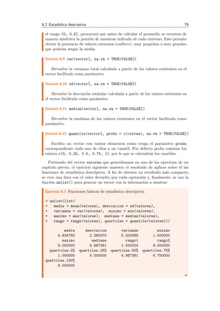 6.2 Estad´ıstica descriptiva 79
el rango (0, 0.5], provocar´a que antes de c´alcular el promedio se recorten de
manera sim´etrica la porci´on de muestras indicada de cada extremo. Esto permite
obviar la presencia de valores extremos (outliers), muy peque˜nos o muy grandes,
que podr´ıan sesgar la media.
Sint´axis 6.9 var(vector[, na.rm = TRUE|FALSE])
Devuelve la varianza total calculada a partir de los valores existentes en el
vector facilitado como par´ametro.
Sint´axis 6.10 sd(vector[, na.rm = TRUE|FALSE])
Devuelve la desviaci´on est´andar calculada a partir de los valores existentes en
el vector facilitado como par´ametro.
Sint´axis 6.11 median(vector[, na.rm = TRUE|FALSE])
Devuelve la mediana de los valores existentes en el vector facilitado como
par´ametro.
Sint´axis 6.12 quantile(vector[, probs = c(cortes), na.rm = TRUE|FALSE])
Facilita un vector con tantos elementos como tenga el par´ametro probs,
correspondiente cada uno de ellos a un cuantil. Por defecto probs contiene los
valores c(0, 0.25, 0.5, 0.75, 1), por lo que se obtendr´an los cuartiles.
Partiendo del vector valores que gener´abamos en uno de los ejercicios de un
cap´ıtulo previo, el ejercicio siguiente muestra el resultado de aplicar sobre ´el las
funciones de estad´ıstica descriptiva. A ﬁn de obtener un resultado m´as compacto,
se crea una lista con el valor devuelto por cada operaci´on y, ﬁnalmente, se usa la
funci´on unlist() para generar un vector con la informaci´on a mostrar:
Ejercicio 6.3 Funciones b´asicas de estad´ıstica descriptiva
> unlist(list(
+ media = mean(valores), desviacion = sd(valores),
+ varianza = var(valores), minimo = min(valores),
+ maximo = max(valores), mediana = median(valores),
+ rango = range(valores), quartiles = quantile(valores)))
media desviacion varianza minimo
4.934783 2.280370 5.200089 1.000000
maximo mediana rango1 rango2
9.000000 4.967391 1.000000 9.000000
quartiles.0% quartiles.25% quartiles.50% quartiles.75%
1.000000 4.000000 4.967391 6.750000
quartiles.100%
9.000000
 