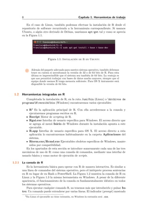 8 Cap´ıtulo 1. Herramientas de trabajo
En el caso de Linux, tambi´en podemos efectuar la instalaci´on de R desde el
repositorio de software recurriendo a la herramienta correspondiente. Si usamos
Ubuntu, o alg´un otro derivado de Debian, usar´ıamos apt-get tal y como se aprecia
en la Figura 1.1.
Figura 1.1: Instalaci´on de R en Ubuntu
i Adem´as del paquete adecuado para nuestro sistema operativo, tambi´en debemos
tener en cuenta si necesitamos la versi´on de 32 o de 64 bits de R. Para esta
´ultima es imprescindible que el sistema sea tambi´en de 64 bits. La ventaja es
que nos permitir´a trabajar con bases de datos mucho mayores, siempre que el
equipo donde usemos R tenga memoria suﬁciente. Para OS X ´unicamente est´a
disponible la versi´on de 64 bits.
1.2 Herramientas integradas en R
Completada la instalaci´on de R, en la ruta /usr/bin (Linux) o Archivos de
programaRversi´onbin (Windows) encontraremos varios ejecutables:
R4 Es la aplicaci´on principal de R. Con ella accederemos a la consola y
ejecutaremos programas escritos en R.
Rscript Motor de scripting de R.
Rgui.exe Interfaz de usuario espec´ıﬁca para Windows. El acceso directo que
se agrega al men´u Inicio de Windows durante la instalaci´on apunta a este
ejecutable.
R.app Interfaz de usuario espec´ıﬁca para OS X. El acceso directo a esta
aplicaci´on lo encontraremos habitualmente en la carpeta Aplicaciones del
sistema.
Rterm.exe/Rcmd.exe Ejecutables oboletos espec´ıﬁcos de Windows, mante-
nidos por compatibilidad.
En los apartados de esta secci´on se introduce someramente cada una de las tres
mec´anicas de uso de R: como una consola de comandos, mediante una interfaz de
usuario b´asica y como motor de ejecuci´on de scripts.
1.2.1 La consola de R
Es la herramienta b´asica para operar con R de manera interactiva. Es similar a
una l´ınea de comandos del sistema operativo, pero el int´erprete procesa sentencias
en R en lugar de en Bash o PowerShell. La Figura 1.2 muestra la consola de R en
Linux y la Figura 1.3 la misma herrameinta en Windows. A pesar de la diferente
apariencia, el funcionamiento de la consola es fundamentalmente id´entico en todos
los sistemas operativos.
Para ejecutar cualquier comando R, no tenemos m´as que introducirlo y pulsar In-
tro. Un comando puede extenderse por varias l´ıneas. El indicador (prompt) mostrado
4En Linux el ejecutable no tiene extensi´on, en Windows la extensi´on ser´a .exe.
 