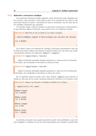 80 Cap´ıtulo 6. An´alisis exploratorio
6.2.2 Aplicaci´on a estructuras complejas
Las anteriores funciones pueden aplicarse sobre estructuras m´as complejas que
los vectores, como matrices y data frames, pero en la mayor´ıa de los casos no nos
interesar´a obtener la media o desviaci´on de todo su contenido, sino de cada una de
las variables (columnas) por separado.
Un m´etodo simple y directo consiste en seleccionar exactamente la informaci´on a
la que queremos aplicar la funci´on, como puede verse en el siguiente ejemplo:
Ejercicio 6.4 Selecci´on de una variable de un objeto complejo
> mean(iris$Sepal.Length) # Seleccionamos una variable del dataset
[1] 5.843333
Si el objeto cuenta con multitud de variables, seleccionar manualmente cada una
de ellas para poder aplicar una funci´on resultar´a tedioso. Es una tarea que puede
automatizarse gracias a las funciones lapply() y sapply().
Sint´axis 6.13 lapply(objeto, funci´on)
Aplica la funci´on entregada segundo par´ametro a cada uno de los elementos
del objeto. Los resultados se devuelven en forma de lista.
Sint´axis 6.14 sapply(objeto, funci´on)
Aplica la funci´on entregada segundo par´ametro a cada uno de los elementos
del objeto. Los resultados se devuelven en forma de vector.
En el siguiente ejercicio puede verse c´omo utilizar lapply() para obtener la
media de cada una de las cuatro columnas num´ericas existentes en el dataset iris:
Ejercicio 6.5 Aplicar una funci´on a m´ultiples variables de un objeto
> lapply(iris[,1:4], mean)
$Sepal.Length
[1] 5.843333
$Sepal.Width
[1] 3.057333
$Petal.Length
[1] 3.758
$Petal.Width
[1] 1.199333
La funci´on entregada como segundo par´ametro puede estar predeﬁnida, como es el
caso de mean() o cualquier otra de las antes enumeradas, pero tambi´en es posible deﬁ-
 