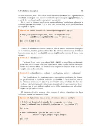 6.2 Estad´ıstica descriptiva 81
nirla en ese mismo punto. Para ello se usar´a la sintaxis function(par) operaci´on-a-
efectuar, siendo par cada uno de los elementos generados por lapply()/sapply()
a partir del objeto entregado como primer argumento.
En el ejercicio siguiente puede verse c´omo se obtienen los distintos valores de la
columna Species del dataset iris y, para cada uno de ellos, se obtiene la media de
la longitud de s´epalo.
Ejercicio 6.6 Deﬁnir una funci´on a medida para sapply()/lapply()
> sapply(unique(iris$Species), function(especie) mean(
+ iris$Sepal.Length[iris$Species == especie]))
[1] 5.006 5.936 6.588
Adem´as de seleccionar columnas concretas, a ﬁn de obtener un resumen descriptivo
de su contenido, tambi´en podemos ﬁltrar ﬁlas. En este contexto nos ser´an de utilidad
funciones como which() y subset(), ya que simpliﬁcan la selecci´on de datos en un
dataset.
Sint´axis 6.15 which(vector)
Partiendo de un vector con valores TRUE y FALSE, presumiblemente obtenido
a partir de una operaci´on relacional, devuelve un vector con los ´ındices correspon-
dientes a los valores TRUE. De esta forma se simplica la selecci´on de las ﬁlas que
cumplen una cierta condici´on.
Sint´axis 6.16 subset(objeto, subset = exprLogica, select = columnas)
Esta funci´on toma del objeto entregado como primer par´ametro las ﬁlas en
las que se cumple la expresi´on facilitada por subset y, a continuaci´on, extrae
las columnas indicadas por select y las devuelve como resultado. La clase del
resultado sera habitualmente data.frame, conteniendo el subconjunto de ﬁlas y
columnas, por lo que podemos aplicar sobre ´el los mecanismos de selecci´on y
proyecci´on que ya conocemos.
El siguiente ejercicio muestra c´omo obtener el mismo subconjunto de datos
utilizando las dos funciones anteriores:
Ejercicio 6.7 Aplicar una funci´on a una selecci´on de datos de un objeto
> # Media de longitud de s´epalo de la especie versicolor
> mean(iris$Sepal.Length[which(iris$Species == 'versicolor')])
[1] 5.936
> mean(subset(iris, Species == 'versicolor',
+ select = Sepal.Length)$Sepal.Length)
[1] 5.936
 