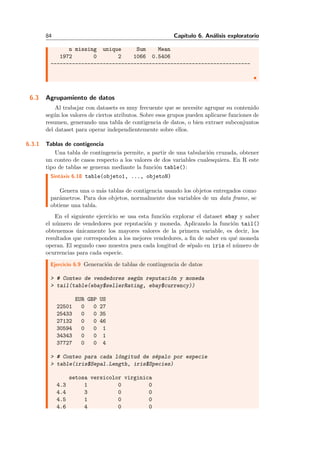 84 Cap´ıtulo 6. An´alisis exploratorio
n missing unique Sum Mean
1972 0 2 1066 0.5406
-----------------------------------------------------------------
6.3 Agrupamiento de datos
Al trabajar con datasets es muy frecuente que se necesite agrupar su contenido
seg´un los valores de ciertos atributos. Sobre esos grupos pueden aplicarse funciones de
resumen, generando una tabla de contigencia de datos, o bien extraer subconjuntos
del dataset para operar independientemente sobre ellos.
6.3.1 Tablas de contigencia
Una tabla de contingencia permite, a partir de una tabulaci´on cruzada, obtener
un conteo de casos respecto a los valores de dos variables cualesquiera. En R este
tipo de tablas se generan mediante la funci´on table():
Sint´axis 6.18 table(objeto1, ..., objetoN)
Genera una o m´as tablas de contigencia usando los objetos entregados como
par´ametros. Para dos objetos, normalmente dos variables de un data frame, se
obtiene una tabla.
En el siguiente ejercicio se usa esta funci´on explorar el dataset ebay y saber
el n´umero de vendedores por reputaci´on y moneda. Aplicando la funci´on tail()
obtenemos ´unicamente los mayores valores de la primera variable, es decir, los
resultados que corresponden a los mejores vendedores, a ﬁn de saber en qu´e moneda
operan. El segundo caso muestra para cada longitud de s´epalo en iris el n´umero de
ocurrencias para cada especie.
Ejercicio 6.9 Generaci´on de tablas de contingencia de datos
> # Conteo de vendedores seg´un reputaci´on y moneda
> tail(table(ebay$sellerRating, ebay$currency))
EUR GBP US
22501 0 0 27
25433 0 0 35
27132 0 0 46
30594 0 0 1
34343 0 0 1
37727 0 0 4
> # Conteo para cada l´ongitud de s´epalo por especie
> table(iris$Sepal.Length, iris$Species)
setosa versicolor virginica
4.3 1 0 0
4.4 3 0 0
4.5 1 0 0
4.6 4 0 0
 