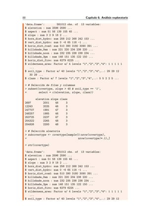 88 Cap´ıtulo 6. An´alisis exploratorio
'data.frame': 581012 obs. of 13 variables:
$ elevation : num 2596 2590 ...
$ aspect : num 51 56 139 155 45 ...
$ slope : num 3 2 9 18 2 ...
$ horz_dist_hydro: num 258 212 268 242 153 ...
$ vert_dist_hydro: num 0 -6 65 118 -1 ...
$ horiz_dist_road: num 510 390 3180 3090 391 ...
$ hillshade_9am : num 221 220 234 238 220 ...
$ hillshade_noon : num 232 235 238 238 234 ...
$ hillshade_3pm : num 148 151 135 122 150 ...
$ horiz_dist_fire: num 6279 6225 ...
$ wilderness_area: Factor w/ 4 levels "1","2","3","4": 1 1 1 1 1
...
$ soil_type : Factor w/ 40 levels "1","2","3","4",..: 29 29 12
30 29 ...
$ class : Factor w/ 7 levels "1","2","3","4",..: 5 5 2 2 5 ...
> # Selecci´on de filas y columnas
> subset(covertype, slope > 45 & soil_type == '1',
+ select = c(elevation, slope, class))
elevation slope class
2697 2001 46 3
12243 2025 46 3
247707 1991 47 3
248257 1985 46 3
253725 2237 47 3
254322 2265 48 3
254926 2293 48 3
> # Selecci´on aleatoria
> subcovertype <- covertype[sample(1:nrow(covertype),
+ nrow(covertype)*.1),]
> str(covertype)
'data.frame': 581012 obs. of 13 variables:
$ elevation : num 2596 2590 ...
$ aspect : num 51 56 139 155 45 ...
$ slope : num 3 2 9 18 2 ...
$ horz_dist_hydro: num 258 212 268 242 153 ...
$ vert_dist_hydro: num 0 -6 65 118 -1 ...
$ horiz_dist_road: num 510 390 3180 3090 391 ...
$ hillshade_9am : num 221 220 234 238 220 ...
$ hillshade_noon : num 232 235 238 238 234 ...
$ hillshade_3pm : num 148 151 135 122 150 ...
$ horiz_dist_fire: num 6279 6225 ...
$ wilderness_area: Factor w/ 4 levels "1","2","3","4": 1 1 1 1 1
...
$ soil_type : Factor w/ 40 levels "1","2","3","4",..: 29 29 12
 