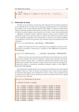 6.4 Ordenaci´on de datos 89
30 29 ...
$ class : Factor w/ 7 levels "1","2","3","4",..: 5 5 2 2 5 ...
6.4 Ordenaci´on de datos
Cuando se lee un dataset, usando para ello cualquiera de las funciones descritas
en un cap´ıtulo previo, el orden en que aparecen las observaciones en el data frame
es el orden en que se han le´ıdo del archivo CSV, ARFF o la hoja de c´alculo Excel.
Algunas funciones ordenan internamente los datos sobre los que van a operar, pero
sin afectar al orden original en que aparecen en el objeto en que est´an almacenados.
Mediante la funci´on sort() podemos ordenar vectores cuyos elementos son
num´ericos, cadenas de caracteres, factors y l´ogicos. El resultado es un nuevo vector
con los elementos ordenados. Una alternativa a la anterior es la funci´on order(),
cuya ﬁnalidad es devolver los posiciones que deber´ıan ocupar los elementos para estar
ordenados.
Sint´axis 6.22 sort(vector[, decreasing = TRUE|FALSE])
Ordena los elementos del vector generando como resultado un nuevo vector.
El orden es ascedente a menos que se entregu´e el valor TRUE para el par´ametro
decreasing.
Sint´axis 6.23 order(vector1, ..., vectorN[, decreasing = TRUE|FALSE])
Genera un vector con las posiciones que deber´ıan tener los elementos de vector1
para estar ordenados. En caso de empaquete, cuando varios elementos del primer
vector tienen el mismo valor, se usar´an los elementos del segundo vector para
determinar el orden. Este proceso se repite tantas veces como sea necesaria. El
orden por defecto es ascendente, pudiendo cambiarse dando el valor TRUE al
par´ametro decreasing.
En el siguiente ejemplo puede verse claramente la diferencia entre usar sort()
y order() sobre un vector de valores. En el primer caso el nuevo vector contiene
los elementos del original, pero ordenados de menor a mayor. En el segundo lo que
se obtiene son los ´ındices en que habr´ıa que tomar los elementos del vector original
para obtener uno ordenado:
Ejercicio 6.13 Ordenaci´on de los datos
> valores # Vector original
[1] 1.000000 4.000000 6.000000 4.000000 1.000000 5.000000
[7] 4.000000 3.000000 6.000000 4.934783 7.000000 4.934783
[13] 3.000000 2.000000 5.000000 8.000000 9.000000 4.000000
[19] 3.000000 1.000000 9.000000 4.000000 1.000000 6.000000
[25] 1.000000 6.000000 5.000000 4.000000 9.000000 8.000000
[31] 5.000000 3.000000 4.000000 7.000000 6.000000 7.000000
[37] 4.000000 7.000000 4.934783 5.000000 4.934783 8.000000
[43] 9.000000 7.000000 3.000000 1.000000 5.000000 6.000000
[49] 4.000000 7.000000
 