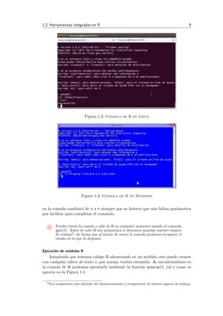 1.2 Herramientas integradas en R 9
Figura 1.2: Consola de R en Linux
Figura 1.3: Consola de R en Windows
en la consola cambiar´a de > a + siempre que se detecte que a´un faltan par´ametros
por facilitar para completar el comando.
i Puedes cerrar la consola y salir de R en cualquier momento usando el comando
quit(). Antes de salir R nos preguntar´a si deseamos guardar nuestro espacio
de trabajo5, de forma que al iniciar de nuevo la consola podamos recuperar el
estado en la que la dejamos.
Ejecuci´on de m´odulos R
Asumiendo que tenemos c´odigo R almacenado en un m´odulo, este puede crearse
con cualquier editor de texto y, por norma, tendr´a extensi´on .R, encontr´andonos en
la consola de R podemos ejecutarlo mediante la funci´on source(), tal y como se
aprecia en la Figura 1.4.
5Nos ocuparemos m´as adelante del almacenamiento y recuperaci´on de nuestro espacio de trabajo.
 