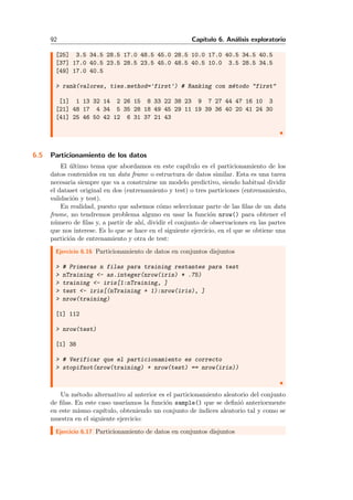 92 Cap´ıtulo 6. An´alisis exploratorio
[25] 3.5 34.5 28.5 17.0 48.5 45.0 28.5 10.0 17.0 40.5 34.5 40.5
[37] 17.0 40.5 23.5 28.5 23.5 45.0 48.5 40.5 10.0 3.5 28.5 34.5
[49] 17.0 40.5
> rank(valores, ties.method='first') # Ranking con m´etodo "first"
[1] 1 13 32 14 2 26 15 8 33 22 38 23 9 7 27 44 47 16 10 3
[21] 48 17 4 34 5 35 28 18 49 45 29 11 19 39 36 40 20 41 24 30
[41] 25 46 50 42 12 6 31 37 21 43
6.5 Particionamiento de los datos
El ´ultimo tema que abordamos en este cap´ıtulo es el particionamiento de los
datos contenidos en un data frame o estructura de datos similar. Esta es una tarea
necesaria siempre que va a construirse un modelo predictivo, siendo habitual dividir
el dataset original en dos (entrenamiento y test) o tres particiones (entrenamiento,
validaci´on y test).
En realidad, puesto que sabemos c´omo seleccionar parte de las ﬁlas de un data
frame, no tendremos problema alguno en usar la funci´on nrow() para obtener el
n´umero de ﬁlas y, a partir de ah´ı, dividir el conjunto de observaciones en las partes
que nos interese. Es lo que se hace en el siguiente ejercicio, en el que se obtiene una
partici´on de entrenamiento y otra de test:
Ejercicio 6.16 Particionamiento de datos en conjuntos disjuntos
> # Primeras n filas para training restantes para test
> nTraining <- as.integer(nrow(iris) * .75)
> training <- iris[1:nTraining, ]
> test <- iris[(nTraining + 1):nrow(iris), ]
> nrow(training)
[1] 112
> nrow(test)
[1] 38
> # Verificar que el particionamiento es correcto
> stopifnot(nrow(training) + nrow(test) == nrow(iris))
Un m´etodo alternativo al anterior es el particionamiento aleatorio del conjunto
de ﬁlas. En este caso usar´ıamos la funci´on sample() que se deﬁni´o anteriormente
en este mismo cap´ıtulo, obteniendo un conjunto de ´ındices aleatorio tal y como se
muestra en el siguiente ejercicio:
Ejercicio 6.17 Particionamiento de datos en conjuntos disjuntos
 