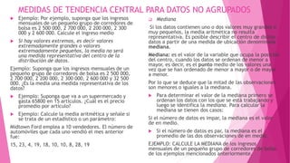MEDIDAS DE TENDENCIA CENTRAL PARA DATOS NO AGRUPADOS
 Ejemplo: Por ejemplo, suponga que los ingresos
mensuales de un pequeño grupo de corredores de
bolsa es 2 500 000, 2 700 000, 2 200 000, 2 300
000 y 2 600 000. Calcule el ingreso medio
 Si hay valores extremos, es decir valores
extremadamente grandes o valores
extremadamente pequeños, la media no será
una medida representativa del centro de la
distribución de datos.
Ejemplo: Suponga que los ingresos mensuales de un
pequeño grupo de corredores de bolsa es 2 500 000,
2 700 000, 2 200 000, 2 300 000, 2 600 000 y 32 500
000. ¿Es la media una medida representativa de los
datos?
 Ejemplo: Suponga que va a un supermercado y
gasta 65800 en 15 artículos. ¿Cuál es el precio
promedio por artículo?
 Ejemplo: Calcule la media aritmética y señale si
se trata de un estadístico o un parámetro:
Midtown Ford emplea a 10 vendedores. El número de
automóviles que cada uno vendió el mes anterior
fue:
15, 23, 4, 19, 18, 10, 10, 8, 28, 19
 Mediana
Si los datos contienen uno o dos valores muy grandes o
muy pequeños, la media aritmética no resulta
representativa. Es posible describir el centro de dichos
datos a partir de una medida de ubicación denominada
mediana.
Mediana: es el valor de la variable que ocupa la posición
del centro, cuando los datos se ordenan de menor a
mayor, es decir, es el punto medio de los valores una
vez que se han ordenado de menor a mayor o de mayor
a menor.
Por lo que se deduce que la mitad de las observaciones
son menores o iguales a la mediana.
 Para determinar el valor de la mediana primero se
ordenan los datos con los que se está trabajando y
luego se identifica la mediana. Para calcular la
mediana se tienen dos casos:
Si el número de datos es impar, la mediana es el valor
de en medio.
 Si el número de datos es par, la mediana es el
promedio de las dos observaciones de en medio.
EJEMPLO: CALCULE LA MEDIANA de los ingresos
mensuales de un pequeño grupo de corredores de bolsa
de los ejemplos mencionados anteriormente.
 