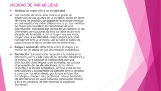 MEDIDAS DE VARIABILIDAD
 Medidas de dispersión o de variabilidad
 Las medidas de dispersión miden el grado de
dispersión de los valores de la variable. Dicho en otros
términos las medidas de dispersión pretenden evaluar
en qué medida los datos difieren entre sí. Las medidas
de dispersión muestran la variabilidad de una
distribución, indicando por medio de un número, si las
diferentes puntuaciones de una variable están muy
alejadas de la media. Cuanto mayor sea ese valor,
mayor será la variabilidad, cuanto menor sea, más
homogénea será a la media. Así se sabe si todos los
casos son parecidos o varían mucho entre ellos.
 Rango o recorrido: diferencia entre el mayor y el
menor de los datos de una distribución estadística.
 Desviación: La desviación respecto a la media es la
diferencia entre cada valor de la variable estadística y
la media. Para calcular la variabilidad que una
distribución tiene respecto de su media, se calcula
el promedio de las desviaciones de los datos
respecto a la media aritmética. Pero la suma de las
desviaciones y su promedio es siempre cero o cercana
a cero (por los redondeos), por lo que existen dos
estrategias resolver este problema. Una es tomando
las desviaciones en valor absoluto (desviación media)
y otra es tomando las desviaciones al cuadrado
(varianza).
 