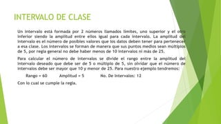 INTERVALO DE CLASE
Un intervalo está formada por 2 números llamados límites, uno superior y el otro
inferior siendo la amplitud entre ellos igual para cada intervalo. La amplitud del
intervalo es el número de posibles valores que los datos deben tener para pertenecer
a esa clase. Los intervalos se forman de manera que sus puntos medios sean múltiplos
de 5, por regla general no debe haber menos de 10 intervalos ni más de 25.
Para calcular el número de intervalos se divide el rango entre la amplitud del
intervalo deseado que debe ser de 5 o múltiplo de 5, sin olvidar que el número de
intervalos debe ser mayor que 10 y menor de 25. Para nuestro ejemplo tendremos:
Rango = 60 Amplitud = 5 No. De Intervalos: 12
Con lo cual se cumple la regla.
 