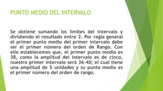 PUNTO MEDIO DEL INTERVALO
Se obtiene sumando los límites del intervalo y
dividiendo el resultado entre 2. Por regla general
el primer punto medio del primer intervalo debe
ser el primer número del orden de Rango. Con
ello establecemos que, el primer punto medio es
38, como la amplitud del intervalo es de cinco,
nuestro primer intervalo será 36-40; el cual tiene
una amplitud de 5 unidades y su punto medio es
el primer número del orden de rango.
 