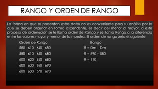 RANGO Y ORDEN DE RANGO
La forma en que se presentan estos datos no es conveniente para su análisis por lo
que se deben ordenar en forma ascendente, es decir del menor al mayor, a este
proceso de ordenación se le llama orden de Rango y se llama Rango a la diferencia
entre los valores mayor y menor de la muestra. El orden de rango sería el siguiente:
Orden de Rango Rango
580 610 640 680 R = Dm – Dm
580 610 650 680 R = 690 – 580
600 620 660 680 R = 110
600 630 660 690
600 630 670 690
 