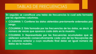 TABLAS DE FRECUENCIAS
En seguida se constituye una tabla de frecuencias la cual esta formada
por las siguientes columnas.
 COLUMNA 1: Contiene los datos obtenidos previamente ordenados por
rango.
 COLUMNA 2: Esta formada por las frecuencias de los datos, es decir, el
número de veces que aparece cada dato en la muestra.
 COLUMNA 3: Representada por las frecuencias acumuladas que se
obtienen sumando consecutivamente cada una de las frecuencias de
la columna anterior y cuyo resultado final debe ser igual número de
datos de la muestra.
 