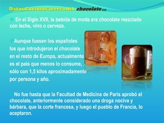 En el Siglo XVII, la bebida de moda era chocolate mezclado con leche, vino o cerveza. Aunque fuesen los españoles  los que introdujeron el chocolate  en el resto de Europa, actualmente  es el país que menos lo consume,  sólo con 1,5 kilos aproximadamente  por persona y año. No fue hasta que la Facultad de Medicina de París aprobó el chocolate, anteriormente considerado una droga nociva y bárbara, que la corte francesa, y luego el pueblo de Francia, lo aceptaron. 