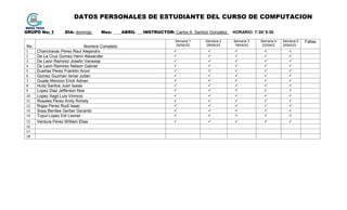 DATOS PERSONALES DE ESTUDIANTE DEL CURSO DE COMPUTACION
GRUPO No: 1 DIA: domingo Mes: ____ABRIL ___INSTRUCTOR: Carlos A. Santizo González. HORARIO: 7:30/ 9:30
No. Nombre Completo
Semana 1
02/04/23
Semana 2
09/04/23
Semana 3
16/04/23
Semana 4
23/0423
Semana 5
3/004/23
Faltas
1 Chanchavac Perez Raul Alejandro     
2 De La Cruz Gomez Henri Alexander     
3 De Leon Ramirez Joselin Vanessa     
4 De Leon Ramirez Nelson Gabriel     
5 Dueñas Perez Franklin Aroni     
6 Gomez Guzman Ismar Julian     
7 Gualip Monzon Erick Adrian     
8 Huitz Santos Juan Isaias     
9 Lopez Diaz Jefferson Noe     
10 Lopez Xagil Luis Vinincio     
11 Rosales Perez Andy Rohely     
12 Rojas Perez Rudi Isaac     
13 Sosa Benites Gerber Gerardo     
14 Tupul Lopez Edi Leonel     
15 Ventura Perez William Elias     
16
17
18
 