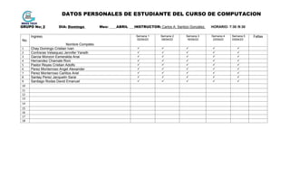 DATOS PERSONALES DE ESTUDIANTE DEL CURSO DE COMPUTACION
GRUPO No: 2 DIA: Domingo Mes: ____ABRIL ___INSTRUCTOR: Carlos A. Santizo González. HORARIO: 7:30 /9:30
No.
Ingreso
Nombre Completo
Semana 1
02/04/23
Semana 2
09/04/23
Semana 3
16/04/23
Semana 4
23/0423
Semana 5
3/004/23
Faltas
1 Chay Domingo Cristian Ivan     
2 Contreras Velasquez Jennifer Yaneth     
3 Garcia Monzon Esmeralda Anai     
4 Hernandez Chamale Roni     
5 Pastor Reyes Cristian Adolfo     
6 Perez Monterroso Angel Alexander     
7 Perez Monterroso Carlitos Ariel     
8 Santay Perez Jacquelin Sarai     
9 Santiago Rodas David Emanuel     
10
11
12
13
14
15
16
17
18
 
