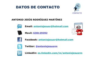 DATOS DE CONTACTO
                                           CONTACTO


ANTONIO JESÚS RODRÍGUEZ MARTÍNEZ


        Email: antoniojesusr@hotmail.com


        Movil: 630129392


        Facebook: antoniojesusr@hotmail.com


        Twitter: @antoniojesusrm


        LinkedIn: es.linkedin.com/in/antoniojesusrm
 