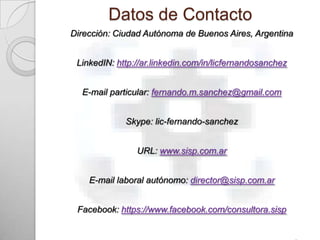 Datos de Contacto
Dirección: Ciudad Autónoma de Buenos Aires, Argentina


 LinkedIN: http://ar.linkedin.com/in/licfernandosanchez


  E-mail particular: fernando.m.sanchez@gmail.com


             Skype: lic-fernando-sanchez


                URL: www.sisp.com.ar


    E-mail laboral autónomo: director@sisp.com.ar


 Facebook: https://www.facebook.com/consultora.sisp
 