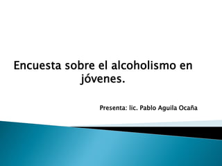 Encuesta sobre el alcoholismo en
            jóvenes.

               Presenta: lic. Pablo Aguila Ocaña
 