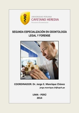 SEGUNDA ESPECIALIZACIÓN EN ODONTOLOGÍA
LEGAL Y FORENSE

COORDINADOR: Dr. Jorge E. Manrique Chávez
jorge.manrique.ch@upch.pe

LIMA - PERÚ
2014

 