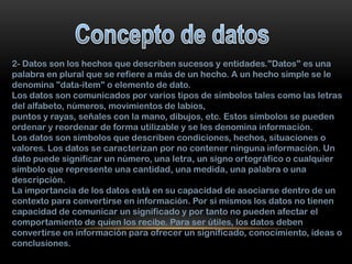 2- Datos son los hechos que describen sucesos y entidades."Datos" es una
palabra en plural que se refiere a más de un hecho. A un hecho simple se le
denomina "data-ítem" o elemento de dato.
Los datos son comunicados por varios tipos de símbolos tales como las letras
del alfabeto, números, movimientos de labios,
puntos y rayas, señales con la mano, dibujos, etc. Estos símbolos se pueden
ordenar y reordenar de forma utilizable y se les denomina información.
Los datos son símbolos que describen condiciones, hechos, situaciones o
valores. Los datos se caracterizan por no contener ninguna información. Un
dato puede significar un número, una letra, un signo ortográfico o cualquier
símbolo que represente una cantidad, una medida, una palabra o una
descripción.
La importancia de los datos está en su capacidad de asociarse dentro de un
contexto para convertirse en información. Por si mismos los datos no tienen
capacidad de comunicar un significado y por tanto no pueden afectar el
comportamiento de quien los recibe. Para ser útiles, los datos deben
convertirse en información para ofrecer un significado, conocimiento, ideas o
conclusiones.

 