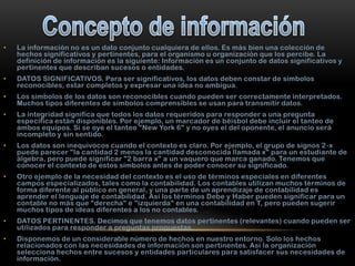 •

La información no es un dato conjunto cualquiera de ellos. Es más bien una colección de
hechos significativos y pertinentes, para el organismo u organización que los percibe. La
definición de información es la siguiente: Información es un conjunto de datos significativos y
pertinentes que describan sucesos o entidades.

•

DATOS SIGNIFICATIVOS. Para ser significativos, los datos deben constar de símbolos
reconocibles, estar completos y expresar una idea no ambigua.

•

Los símbolos de los datos son reconocibles cuando pueden ser correctamente interpretados.
Muchos tipos diferentes de símbolos comprensibles se usan para transmitir datos.

•

La integridad significa que todos los datos requeridos para responder a una pregunta
específica están disponibles. Por ejemplo, un marcador de béisbol debe incluir el tanteo de
ambos equipos. Si se oye el tanteo "New York 6" y no oyes el del oponente, el anuncio será
incompleto y sin sentido.

•

Los datos son inequívocos cuando el contexto es claro. Por ejemplo, el grupo de signos 2 -x
puede parecer "la cantidad 2 menos la cantidad desconocida llamada x" para un estudiante de
álgebra, pero puede significar "2 barra x" a un vaquero que marca ganado. Tenemos que
conocer el contexto de estos símbolos antes de poder conocer su significado.

•

Otro ejemplo de la necesidad del contexto es el uso de términos especiales en diferentes
campos especializados, tales como la contabilidad. Los contables utilizan muchos términos de
forma diferente al público en general, y una parte de un aprendizaje de contabilidad es
aprender el lenguaje de contabilidad. Así los términos Debe y Haber pueden significar para un
contable no más que "derecha" e "izquierda" en una contabilidad en T, pero pueden sugerir
muchos tipos de ideas diferentes a los no contables.

•

DATOS PERTINENTES. Decimos que tenemos datos pertinentes (relevantes) cuando pueden ser
utilizados para responder a preguntas propuestas.

•

Disponemos de un considerable número de hechos en nuestro entorno. Solo los hechos
relacionados con las necesidades de información son pertinentes. Así la organización
selecciona hechos entre sucesos y entidades particulares para satisfacer sus necesidades de
información.

 