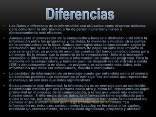 •

Los Datos a diferencia de la información son utilizados como diversos métodos
para comprimir la información a fin de permitir una transmisión o
almacenamiento más eficaces.

•

Aunque para el procesador de la computadora hace una distinción vital entre la
información entre los programas y los datos, la memoria y muchas otras partes
de la computadora no lo hace. Ambos son registradas temporalmente según la
instrucción que se le de. Es como un pedazo de papel no sabe ni le importa lo
que se le escriba: un poema de amor, las cuentas del banco o instrucciones para
un amigo. Es lo mismo que la memoria de la computadora. Sólo el procesador
reconoce la diferencia entre datos e información de cualquier programa. Para la
memoria de la computadora, y también para los dispositivos de entrada y salida
(E/S) y almacenamiento en disco, un programa es solamente más datos, más
información que debe ser almacenada, movida o manipulada.

•

La cantidad de información de un mensaje puede ser entendida como el número
de símbolos posibles que representan el mensaje."los símbolos que representan
el mensaje no son más que datos significativos.

•

En su concepto más elemental, la información es un mensaje con un contenido
determinado emitido por una persona hacia otra y, como tal, representa un papel
primordial en el proceso de la comunicación, a la vez que posee una evidente
función social. A diferencia de los datos, la información tiene significado para
quien la recibe, por eso, los seres humanos siempre han tenido la necesidad de
cambiar entre sí información que luego transforman en acciones. "La
información es, entonces, conocimientos basados en los datos a los cuales,
mediante un procesamiento, se les ha dado significado, propósito y utilidad"

 