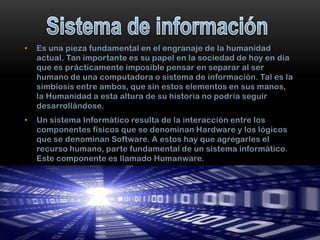 •

Es una pieza fundamental en el engranaje de la humanidad
actual. Tan importante es su papel en la sociedad de hoy en día
que es prácticamente imposible pensar en separar al ser
humano de una computadora o sistema de información. Tal es la
simbiosis entre ambos, que sin estos elementos en sus manos,
la Humanidad a esta altura de su historia no podría seguir
desarrollándose.

•

Un sistema Informático resulta de la interacción entre los
componentes físicos que se denominan Hardware y los lógicos
que se denominan Software. A estos hay que agregarles el
recurso humano, parte fundamental de un sistema informático.
Este componente es llamado Humanware.

 