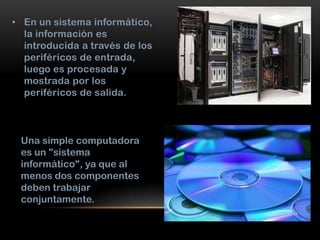 • En un sistema informático,
la información es
introducida a través de los
periféricos de entrada,
luego es procesada y
mostrada por los
periféricos de salida.

Una simple computadora
es un "sistema
informático", ya que al
menos dos componentes
deben trabajar
conjuntamente.

 