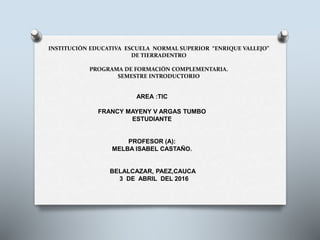 INSTITUCIÒN EDUCATIVA ESCUELA NORMAL SUPERIOR “ENRIQUE VALLEJO”
DE TIERRADENTRO
PROGRAMA DE FORMACIÒN COMPLEMENTARIA.
SEMESTRE INTRODUCTORIO
AREA :TIC
FRANCY MAYENY V ARGAS TUMBO
ESTUDIANTE
PROFESOR (A):
MELBA ISABEL CASTAÑO.
BELALCAZAR, PAEZ,CAUCA
3 DE ABRIL DEL 2016
 