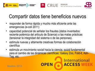 Compartir datos tiene beneficios nuevos
• responder de forma rápida y mucho más eficiente ante las
emergencias (e-coli 2011)
• capacidad potencial de señalar los fraudes (datos inventados:
reciente polémica del artículo de Science) o las malas prácticas
(tensionar la integridad del sistema o de las personas).
• estimula nuevas y altamente creativas formas de colaboración
científica
• estimula un movimiento social hacia la ciencia, quizá fundamental
para el cambio de las dinámicas científicas: Galaxy Zoo, Fold-it, AshTag, etc.
Boulton, 2013

 