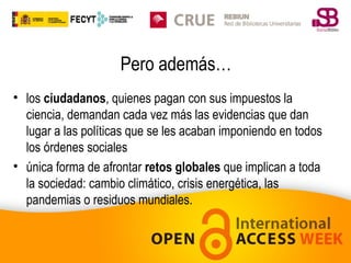 Pero además…
• los ciudadanos, quienes pagan con sus impuestos la
ciencia, demandan cada vez más las evidencias que dan
lugar a las políticas que se les acaban imponiendo en todos
los órdenes sociales
• única forma de afrontar retos globales que implican a toda
la sociedad: cambio climático, crisis energética, las
pandemias o residuos mundiales.

 