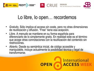 Lo libre, lo open… recordemos
• Gratuito. Sólo implica el acceso sin coste, pero no otras dimensiones
de reutilización y difusión. “Free” tiene esa acepción.
• Libre. A menudo se mantiene en su forma española para
diferenciarlo de lo simplemente gratis. En realidad este es el término
que acoge otras connotaciones con la reutilización del contenido sin
restricciones.
• Abierto. Desde su semántica inicial, de código accesible y
manipulable, incluye actualmente la posibilidad técnica y legal de
transformarse.

 