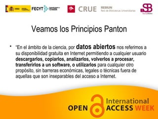 Veamos los Principios Panton
• “En el ámbito de la ciencia, por datos abiertos nos referimos a
su disponibilidad gratuita en Internet permitiendo a cualquier usuario
descargarlos, copiarlos, analizarlos, volverlos a procesar,
transferirlos a un software, o utilizarlos para cualquier otro
propósito, sin barreras económicas, legales o técnicas fuera de
aquellas que son inseparables del acceso a Internet.

 