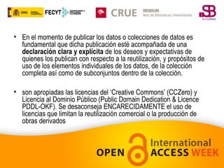 • En el momento de publicar los datos o colecciones de datos es
fundamental que dicha publicación esté acompañada de una
declaración clara y explícita de los deseos y expectativas de
quienes los publican con respecto a la reutilización, y propósitos de
uso de los elementos individuales de los datos, de la colección
completa así como de subconjuntos dentro de la colección.
• son apropiadas las licencias del ‘Creative Commons’ (CCZero) y
Licencia al Dominio Público (Public Domain Dedication & Licence
PDDL-OKF). Se desaconseja ENCARECIDAMENTE el uso de
licencias que limitan la reutilización comercial o la producción de
obras derivados

 